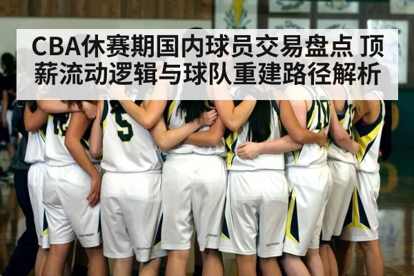 CBA休赛期国内球员交易盘点 顶薪流动逻辑与球队重建路径解析